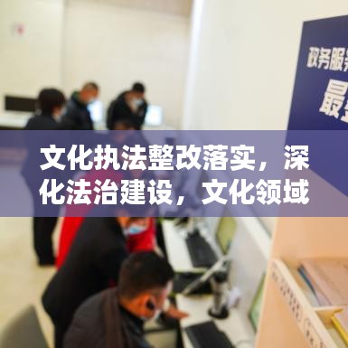 文化执法整改落实，深化法治建设，文化领域新步伐启航